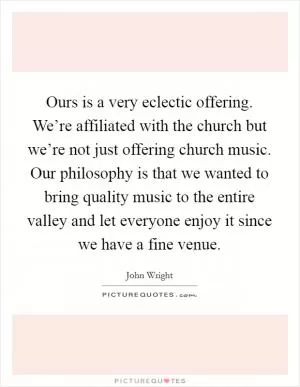 Ours is a very eclectic offering. We’re affiliated with the church but we’re not just offering church music. Our philosophy is that we wanted to bring quality music to the entire valley and let everyone enjoy it since we have a fine venue Picture Quote #1