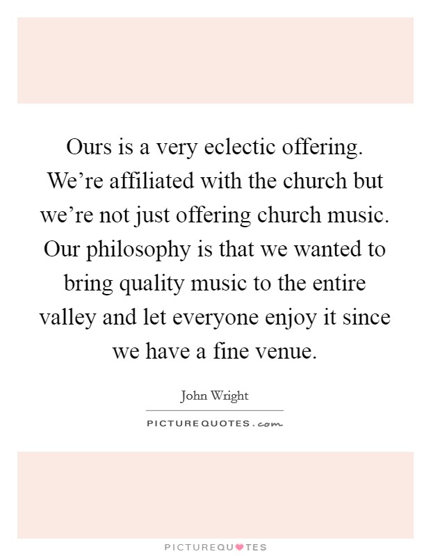 Ours is a very eclectic offering. We're affiliated with the church but we're not just offering church music. Our philosophy is that we wanted to bring quality music to the entire valley and let everyone enjoy it since we have a fine venue. Picture Quote #1