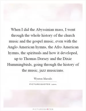 When I did the Abyssinian mass, I went through the whole history of the church music and the gospel music, even with the Anglo American hymns, the Afro American hymns, the spirituals and how it developed, up to Thomas Dorsey and the Dixie Hummingbirds, going through the history of the music, jazz musicians Picture Quote #1