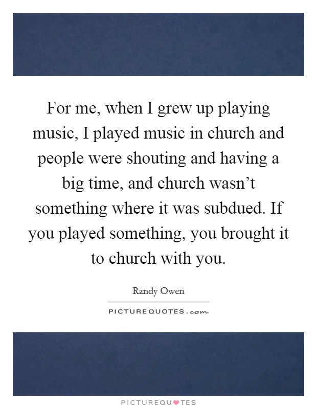 For me, when I grew up playing music, I played music in church and people were shouting and having a big time, and church wasn't something where it was subdued. If you played something, you brought it to church with you. Picture Quote #1