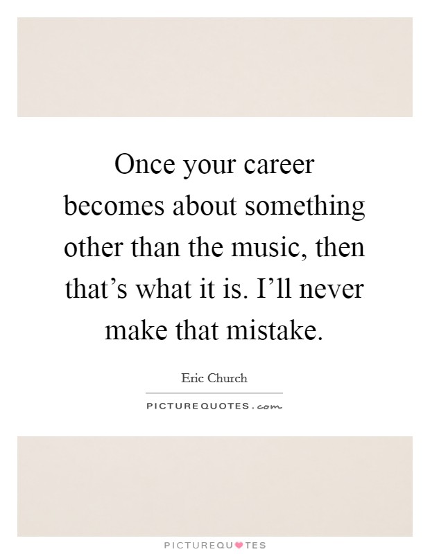 Once your career becomes about something other than the music, then that's what it is. I'll never make that mistake. Picture Quote #1