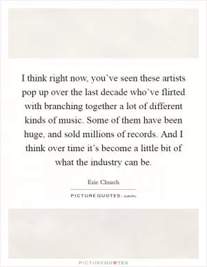 I think right now, you’ve seen these artists pop up over the last decade who’ve flirted with branching together a lot of different kinds of music. Some of them have been huge, and sold millions of records. And I think over time it’s become a little bit of what the industry can be Picture Quote #1