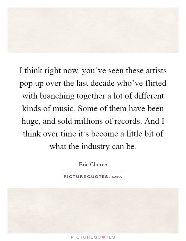 I think right now, you've seen these artists pop up over the last decade who've flirted with branching together a lot of different kinds of music. Some of them have been huge, and sold millions of records. And I think over time it's become a little bit of what the industry can be. Picture Quote #1