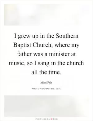 I grew up in the Southern Baptist Church, where my father was a minister at music, so I sang in the church all the time Picture Quote #1