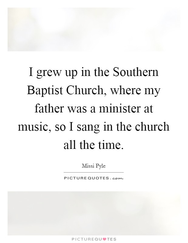 I grew up in the Southern Baptist Church, where my father was a minister at music, so I sang in the church all the time. Picture Quote #1
