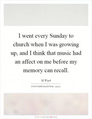 I went every Sunday to church when I was growing up, and I think that music had an affect on me before my memory can recall Picture Quote #1
