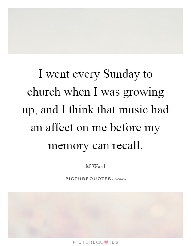 I went every Sunday to church when I was growing up, and I think that music had an affect on me before my memory can recall Picture Quote #1