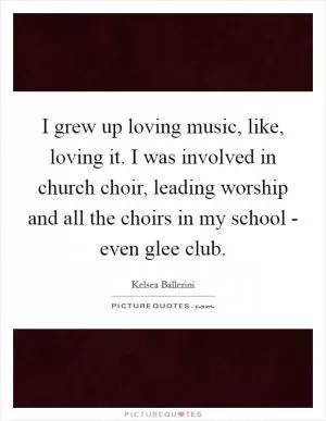 I grew up loving music, like, loving it. I was involved in church choir, leading worship and all the choirs in my school - even glee club Picture Quote #1