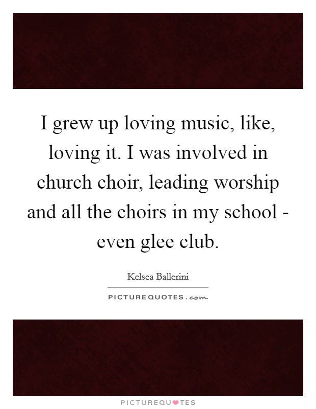 I grew up loving music, like, loving it. I was involved in church choir, leading worship and all the choirs in my school - even glee club. Picture Quote #1