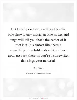 But I really do have a soft spot for the solo shows. Any musician who writes and sings will tell you that’s the center of it, that is it. It’s almost like there’s something church-like about it and you gotta go back there, if you’re a songwriter that sings your material Picture Quote #1
