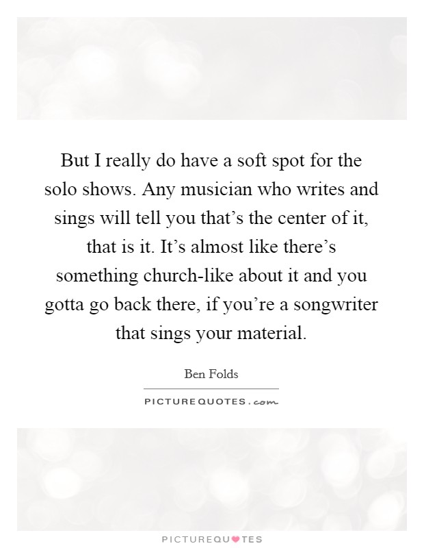 But I really do have a soft spot for the solo shows. Any musician who writes and sings will tell you that's the center of it, that is it. It's almost like there's something church-like about it and you gotta go back there, if you're a songwriter that sings your material. Picture Quote #1
