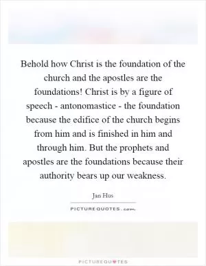 Behold how Christ is the foundation of the church and the apostles are the foundations! Christ is by a figure of speech - antonomastice - the foundation because the edifice of the church begins from him and is finished in him and through him. But the prophets and apostles are the foundations because their authority bears up our weakness Picture Quote #1