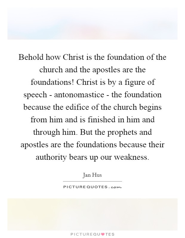 Behold how Christ is the foundation of the church and the apostles are the foundations! Christ is by a figure of speech - antonomastice - the foundation because the edifice of the church begins from him and is finished in him and through him. But the prophets and apostles are the foundations because their authority bears up our weakness. Picture Quote #1