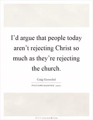 I’d argue that people today aren’t rejecting Christ so much as they’re rejecting the church Picture Quote #1