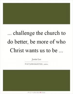 ... challenge the church to do better, be more of who Christ wants us to be  Picture Quote #1