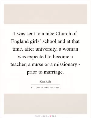I was sent to a nice Church of England girls’ school and at that time, after university, a woman was expected to become a teacher, a nurse or a missionary - prior to marriage Picture Quote #1