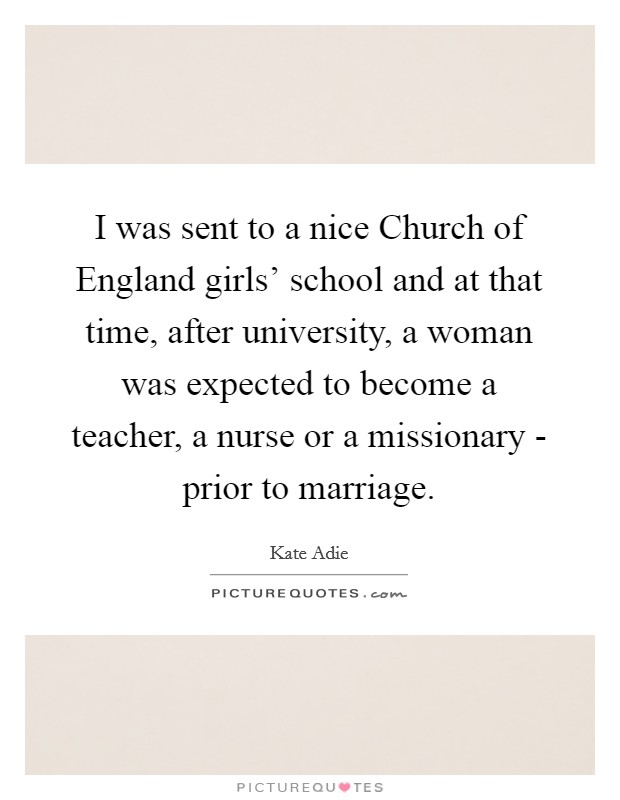 I was sent to a nice Church of England girls' school and at that time, after university, a woman was expected to become a teacher, a nurse or a missionary - prior to marriage. Picture Quote #1