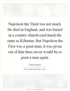 Napoleon the Third was not much. He died in England, and was buried in a country church-yard much the same as Kiltartan. But Napoleon the First was a great man; it was given out of him there never would be so great a man again Picture Quote #1