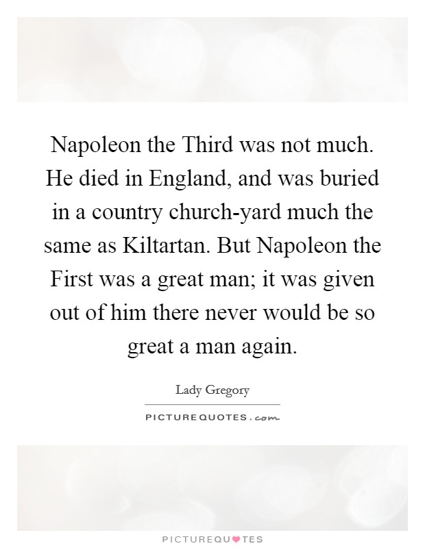 Napoleon the Third was not much. He died in England, and was buried in a country church-yard much the same as Kiltartan. But Napoleon the First was a great man; it was given out of him there never would be so great a man again. Picture Quote #1