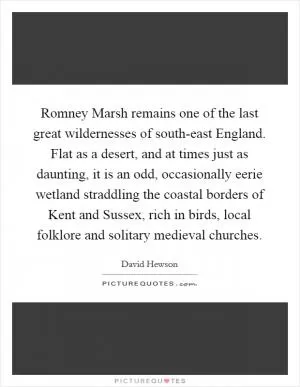 Romney Marsh remains one of the last great wildernesses of south-east England. Flat as a desert, and at times just as daunting, it is an odd, occasionally eerie wetland straddling the coastal borders of Kent and Sussex, rich in birds, local folklore and solitary medieval churches Picture Quote #1