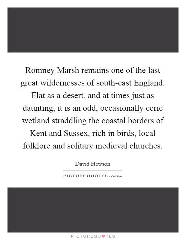 Romney Marsh remains one of the last great wildernesses of south-east England. Flat as a desert, and at times just as daunting, it is an odd, occasionally eerie wetland straddling the coastal borders of Kent and Sussex, rich in birds, local folklore and solitary medieval churches. Picture Quote #1