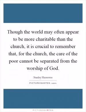 Though the world may often appear to be more charitable than the church, it is crucial to remember that, for the church, the care of the poor cannot be separated from the worship of God Picture Quote #1