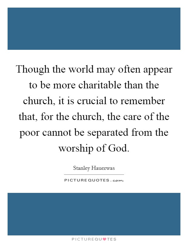 Though the world may often appear to be more charitable than the church, it is crucial to remember that, for the church, the care of the poor cannot be separated from the worship of God. Picture Quote #1