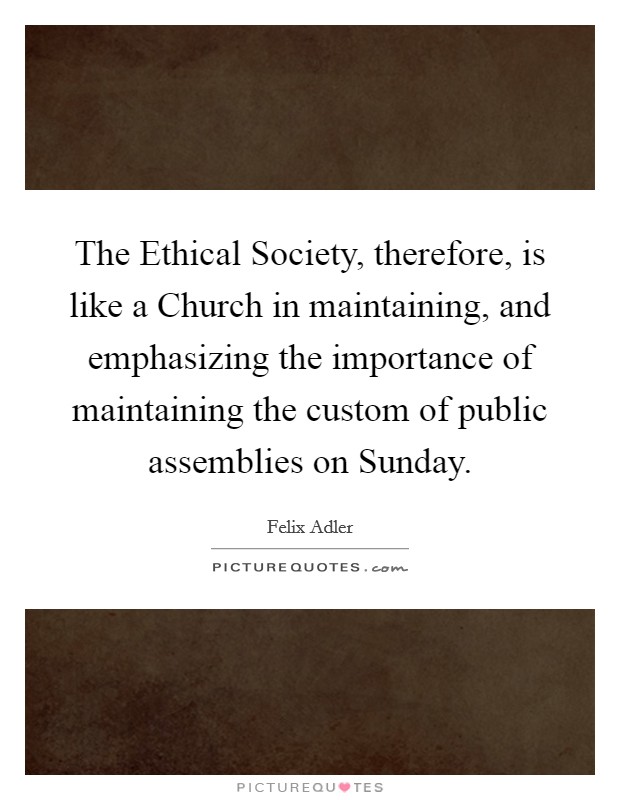 The Ethical Society, therefore, is like a Church in maintaining, and emphasizing the importance of maintaining the custom of public assemblies on Sunday. Picture Quote #1