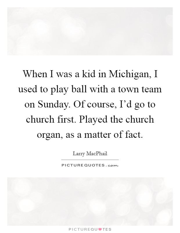 When I was a kid in Michigan, I used to play ball with a town team on Sunday. Of course, I'd go to church first. Played the church organ, as a matter of fact. Picture Quote #1