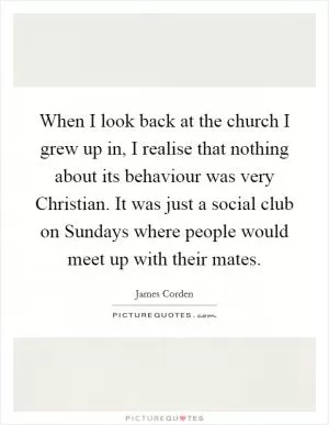 When I look back at the church I grew up in, I realise that nothing about its behaviour was very Christian. It was just a social club on Sundays where people would meet up with their mates Picture Quote #1