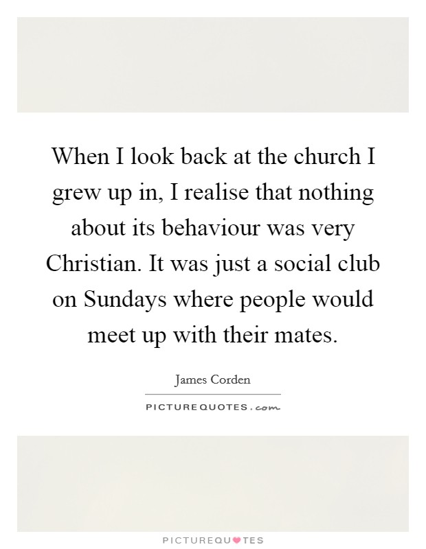 When I look back at the church I grew up in, I realise that nothing about its behaviour was very Christian. It was just a social club on Sundays where people would meet up with their mates. Picture Quote #1
