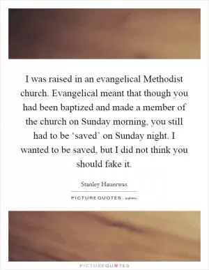 I was raised in an evangelical Methodist church. Evangelical meant that though you had been baptized and made a member of the church on Sunday morning, you still had to be ‘saved’ on Sunday night. I wanted to be saved, but I did not think you should fake it Picture Quote #1