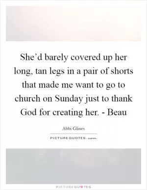 She’d barely covered up her long, tan legs in a pair of shorts that made me want to go to church on Sunday just to thank God for creating her. - Beau Picture Quote #1