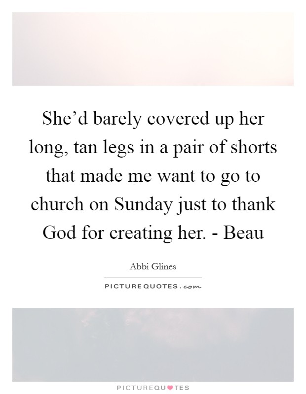 She'd barely covered up her long, tan legs in a pair of shorts that made me want to go to church on Sunday just to thank God for creating her. - Beau Picture Quote #1