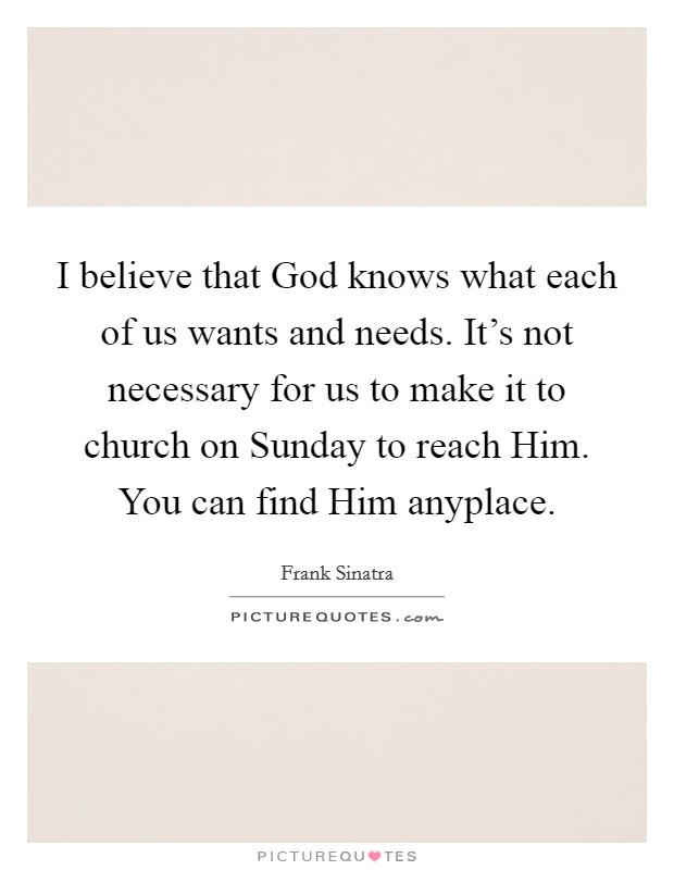 I believe that God knows what each of us wants and needs. It's not necessary for us to make it to church on Sunday to reach Him. You can find Him anyplace. Picture Quote #1