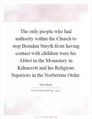 The only people who had authority within the Church to stop Brendan Smyth from having contact with children were his Abbot in the Monastery in Kilnacrott and his Religious Superiors in the Norbertine Order Picture Quote #1