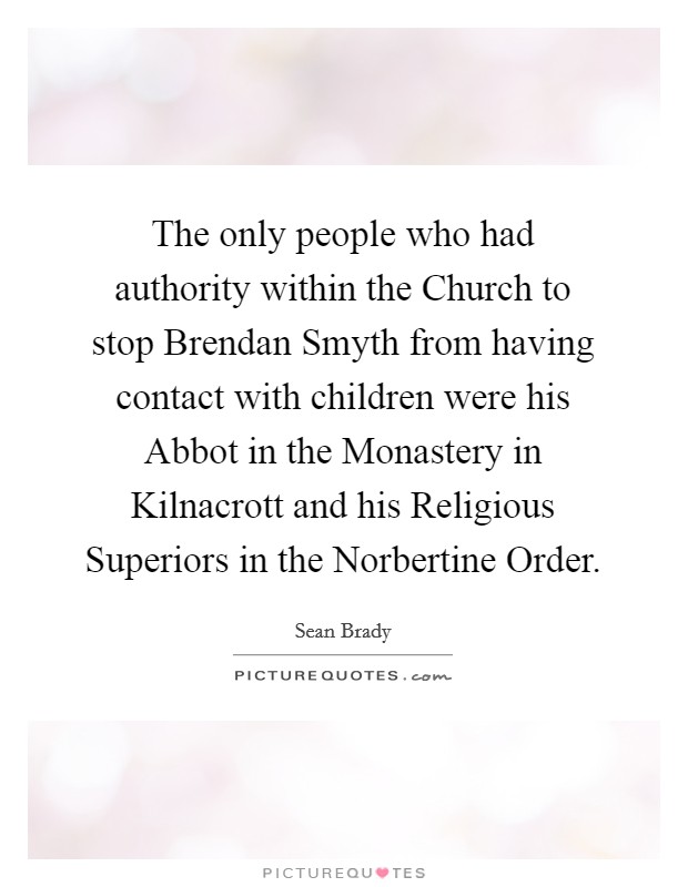 The only people who had authority within the Church to stop Brendan Smyth from having contact with children were his Abbot in the Monastery in Kilnacrott and his Religious Superiors in the Norbertine Order. Picture Quote #1
