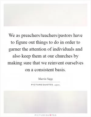 We as preachers/teachers/pastors have to figure out things to do in order to garner the attention of individuals and also keep them at our churches by making sure that we reinvent ourselves on a consistent basis Picture Quote #1