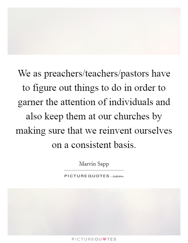 We as preachers/teachers/pastors have to figure out things to do in order to garner the attention of individuals and also keep them at our churches by making sure that we reinvent ourselves on a consistent basis. Picture Quote #1