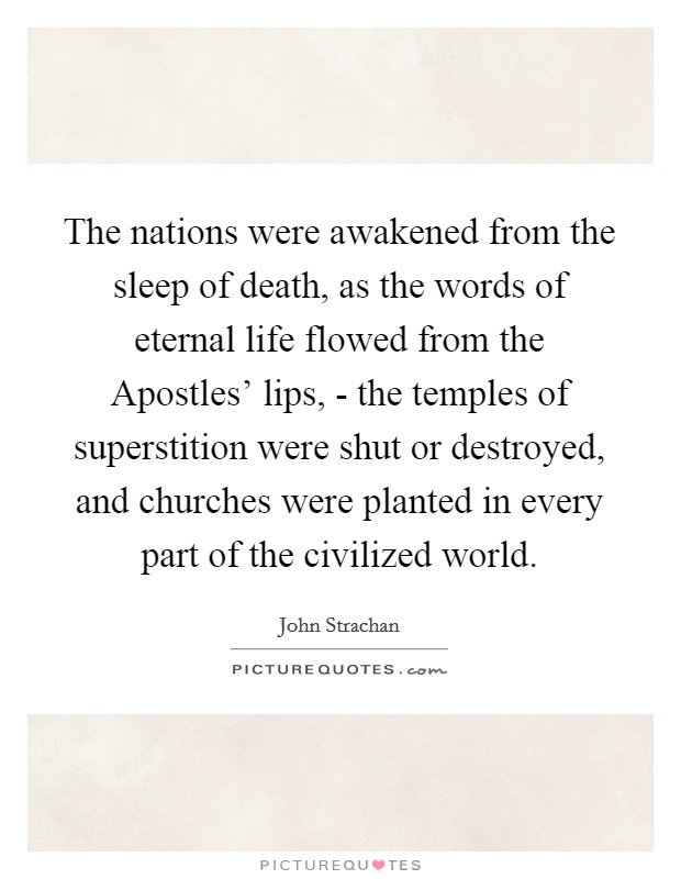 The nations were awakened from the sleep of death, as the words of eternal life flowed from the Apostles' lips, - the temples of superstition were shut or destroyed, and churches were planted in every part of the civilized world. Picture Quote #1
