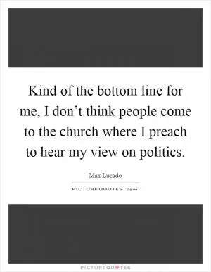Kind of the bottom line for me, I don’t think people come to the church where I preach to hear my view on politics Picture Quote #1