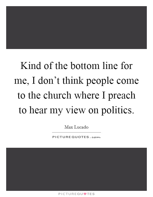 Kind of the bottom line for me, I don't think people come to the church where I preach to hear my view on politics. Picture Quote #1
