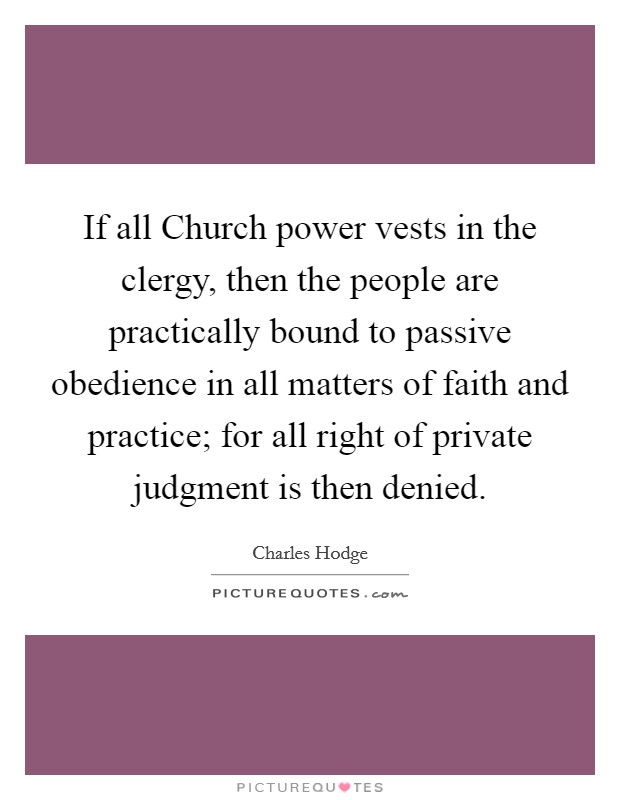 If all Church power vests in the clergy, then the people are practically bound to passive obedience in all matters of faith and practice; for all right of private judgment is then denied. Picture Quote #1
