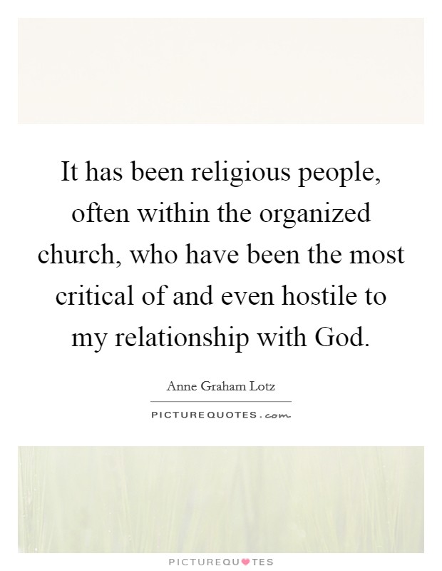 It has been religious people, often within the organized church, who have been the most critical of and even hostile to my relationship with God. Picture Quote #1