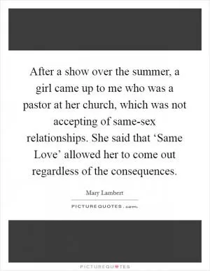 After a show over the summer, a girl came up to me who was a pastor at her church, which was not accepting of same-sex relationships. She said that ‘Same Love’ allowed her to come out regardless of the consequences Picture Quote #1
