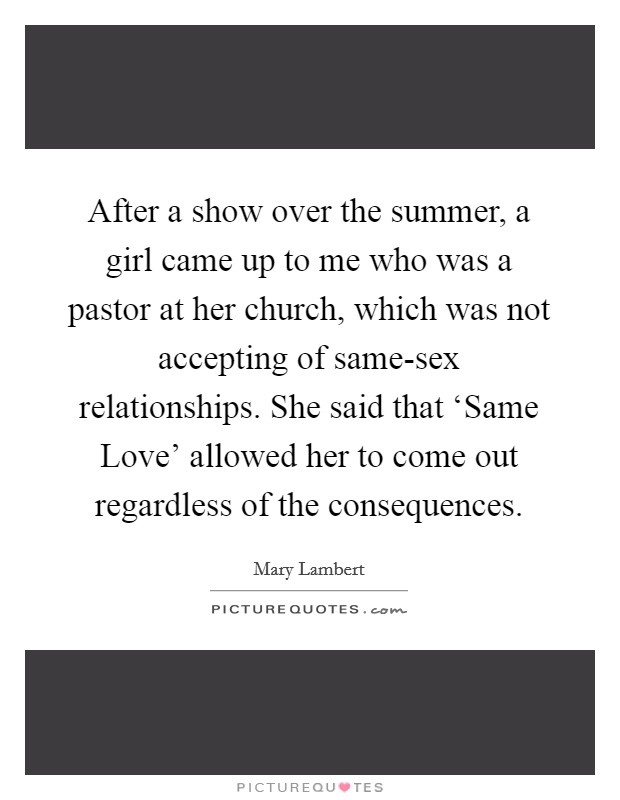 After a show over the summer, a girl came up to me who was a pastor at her church, which was not accepting of same-sex relationships. She said that ‘Same Love' allowed her to come out regardless of the consequences. Picture Quote #1