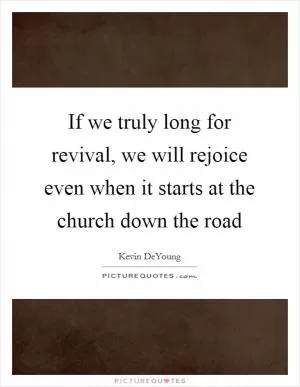 If we truly long for revival, we will rejoice even when it starts at the church down the road Picture Quote #1