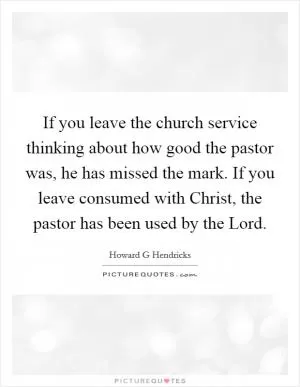 If you leave the church service thinking about how good the pastor was, he has missed the mark. If you leave consumed with Christ, the pastor has been used by the Lord Picture Quote #1