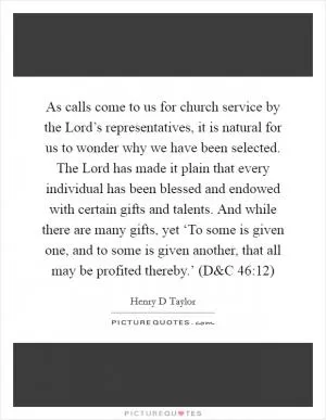 As calls come to us for church service by the Lord’s representatives, it is natural for us to wonder why we have been selected. The Lord has made it plain that every individual has been blessed and endowed with certain gifts and talents. And while there are many gifts, yet ‘To some is given one, and to some is given another, that all may be profited thereby.’ (D Picture Quote #1