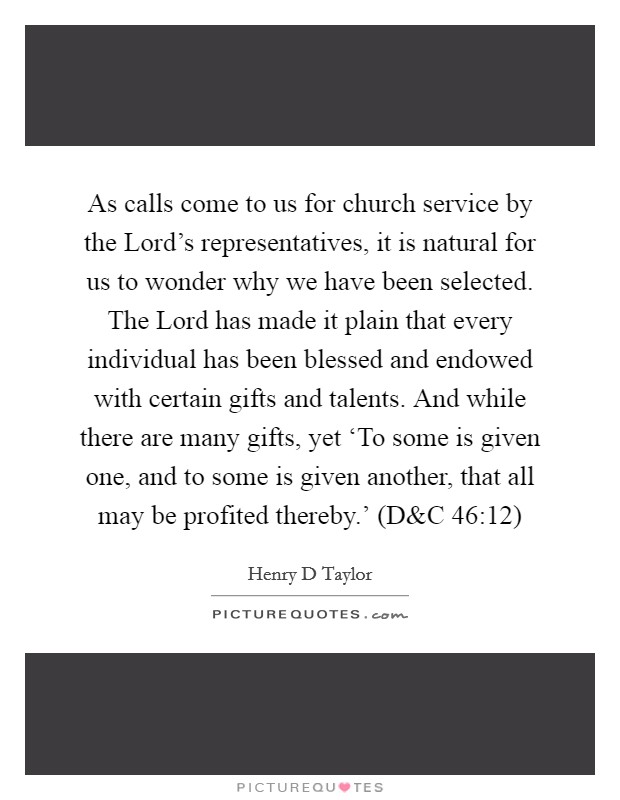 As calls come to us for church service by the Lord's representatives, it is natural for us to wonder why we have been selected. The Lord has made it plain that every individual has been blessed and endowed with certain gifts and talents. And while there are many gifts, yet ‘To some is given one, and to some is given another, that all may be profited thereby.' (D Picture Quote #1